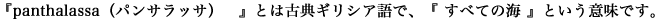 『panthalassa（パンサラッサ）』とは古典ギリシア語で、『 すべての海 』という意味です。